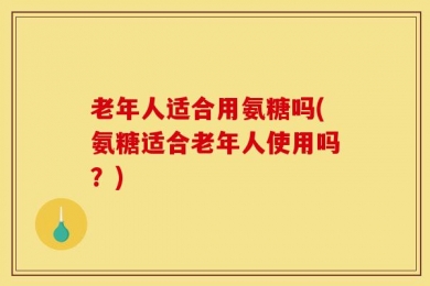 老年人适合用氨糖吗(氨糖适合老年人使用吗？)