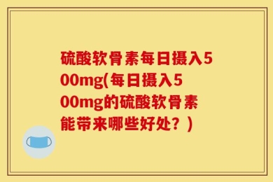 硫酸软骨素每日摄入500mg(每日摄入500mg的硫酸软骨素能带来哪些好处？)
