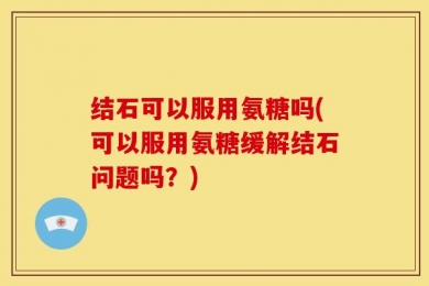 结石可以服用氨糖吗(可以服用氨糖缓解结石问题吗？)
