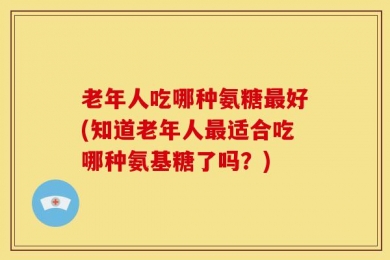 老年人吃哪种氨糖最好(知道老年人最适合吃哪种氨基糖了吗？)