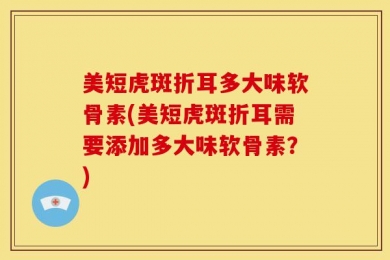 美短虎斑折耳多大味软骨素(美短虎斑折耳需要添加多大味软骨素？)