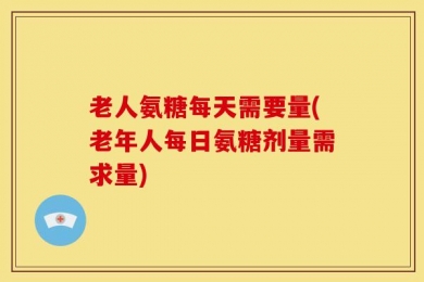 老人氨糖每天需要量(老年人每日氨糖剂量需求量)