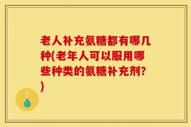 老人补充氨糖都有哪几种(老年人可以服用哪些种类的氨糖补充剂？)
