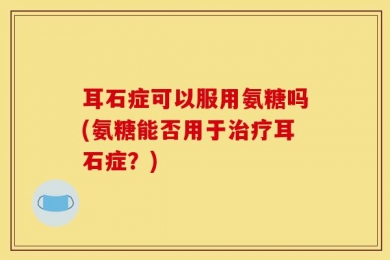 耳石症可以服用氨糖吗(氨糖能否用于治疗耳石症？)