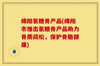 绵阳氨糖骨产品(绵阳市推出氨糖骨产品助力骨质疏松，保护骨骼健康)