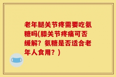 老年腿关节疼需要吃氨糖吗(膝关节疼痛可否缓解？氨糖是否适合老年人食用？)