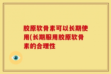 胶原软骨素可以长期使用(长期服用胶原软骨素的合理性