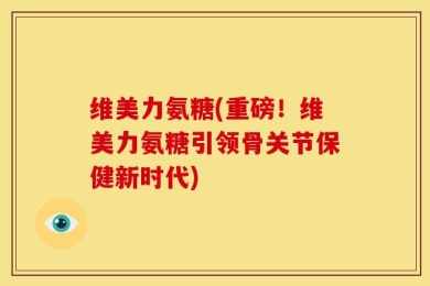 维美力氨糖(重磅！维美力氨糖引领骨关节保健新时代)