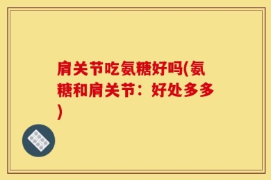 肩关节吃氨糖好吗(氨糖和肩关节：好处多多)