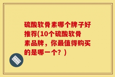 硫酸软骨素哪个牌子好推荐(10个硫酸软骨素品牌，你最值得购买的是哪一个？)