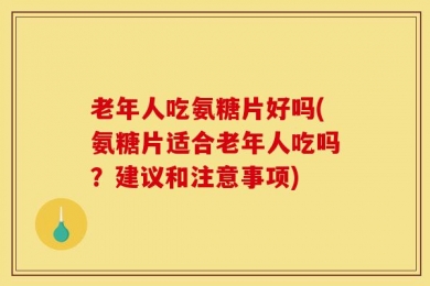 老年人吃氨糖片好吗(氨糖片适合老年人吃吗？建议和注意事项)