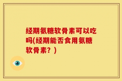经期氨糖软骨素可以吃吗(经期能否食用氨糖软骨素？)