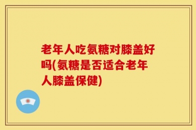 老年人吃氨糖对膝盖好吗(氨糖是否适合老年人膝盖保健)