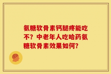 氨糖软骨素钙腿疼能吃不？中老年人吃哈药氨糖软骨素效果如何？