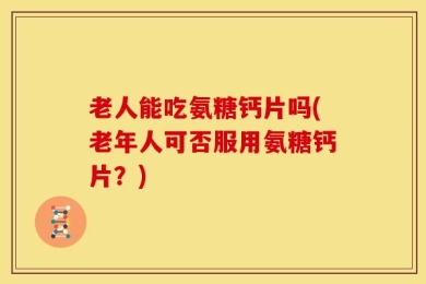 老人能吃氨糖钙片吗(老年人可否服用氨糖钙片？)