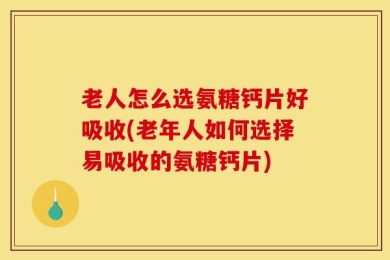 老人怎么选氨糖钙片好吸收(老年人如何选择易吸收的氨糖钙片)