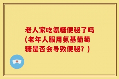 老人家吃氨糖便秘了吗(老年人服用氨基葡萄糖是否会导致便秘？)