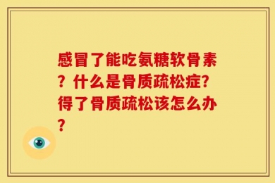 感冒了能吃氨糖软骨素？什么是骨质疏松症？得了骨质疏松该怎么办？