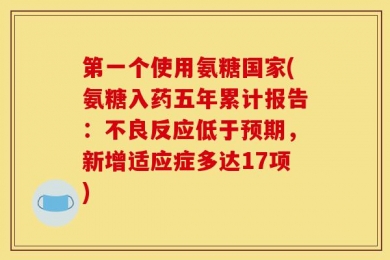 第一个使用氨糖国家(氨糖入药五年累计报告：不良反应低于预期，新增适应症多达17项)