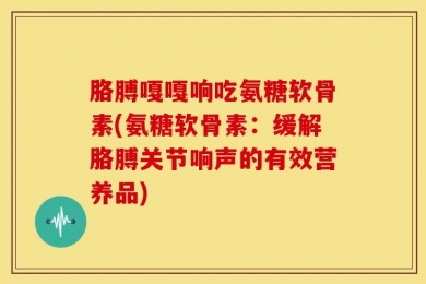 胳膊嘎嘎响吃氨糖软骨素(氨糖软骨素：缓解胳膊关节响声的有效营养品)