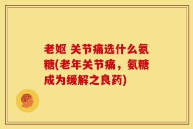 老妪 关节痛选什么氨糖(老年关节痛，氨糖成为缓解之良药)