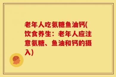 老年人吃氨糖鱼油钙(饮食养生：老年人应注意氨糖、鱼油和钙的摄入)