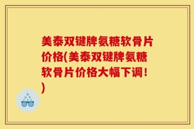 美泰双键牌氨糖软骨片价格(美泰双键牌氨糖软骨片价格大幅下调！)