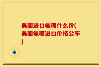 美国进口氨糖什么价(美国氨糖进口价格公布)