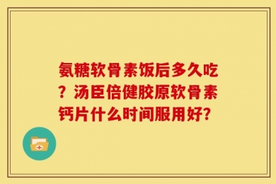 氨糖软骨素饭后多久吃？汤臣倍健胶原软骨素钙片什么时间服用好？