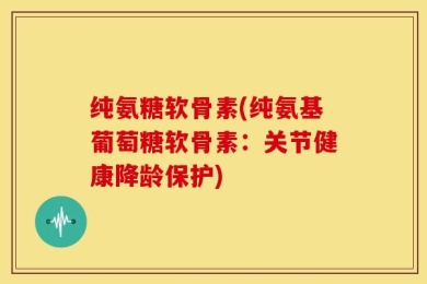 纯氨糖软骨素(纯氨基葡萄糖软骨素：关节健康降龄保护)