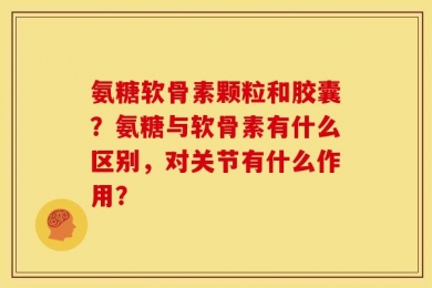 氨糖软骨素颗粒和胶囊？氨糖与软骨素有什么区别，对关节有什么作用？