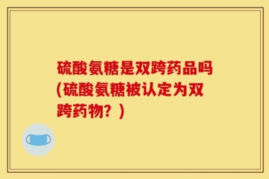 硫酸氨糖是双跨药品吗(硫酸氨糖被认定为双跨药物？)