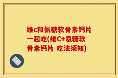 维c和氨糖软骨素钙片一起吃(维C+氨糖软骨素钙片 吃法须知)