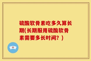 硫酸软骨素吃多久算长期(长期服用硫酸软骨素需要多长时间？)