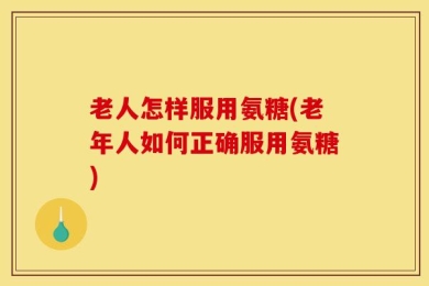 老人怎样服用氨糖(老年人如何正确服用氨糖)