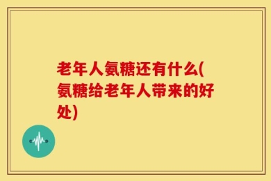 老年人氨糖还有什么(氨糖给老年人带来的好处)