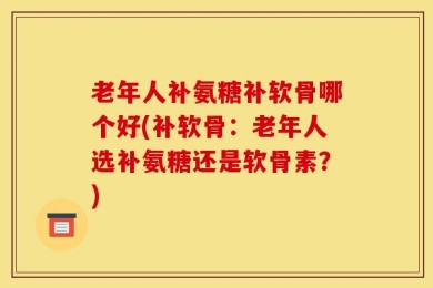老年人补氨糖补软骨哪个好(补软骨：老年人选补氨糖还是软骨素？)