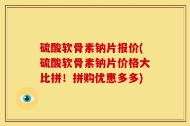 硫酸软骨素钠片报价(硫酸软骨素钠片价格大比拼！拼购优惠多多)