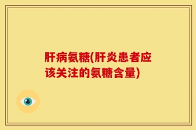 肝病氨糖(肝炎患者应该关注的氨糖含量)