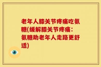 老年人膝关节疼痛吃氨糖(缓解膝关节疼痛：氨糖助老年人走路更舒适)