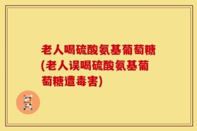 老人喝硫酸氨基葡萄糖(老人误喝硫酸氨基葡萄糖遭毒害)
