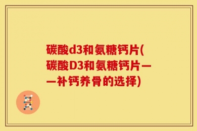 碳酸d3和氨糖钙片(碳酸D3和氨糖钙片——补钙养骨的选择)