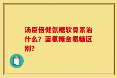 汤臣倍健氨糖软骨素治什么？蓝氨糖金氨糖区别？