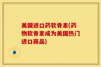 美国进口药软骨素(药物软骨素成为美国热门进口商品)
