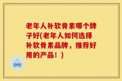 老年人补软骨素哪个牌子好(老年人如何选择补软骨素品牌，推荐好用的产品！)