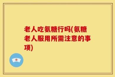 老人吃氨糖行吗(氨糖老人服用所需注意的事项)