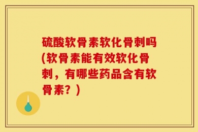 硫酸软骨素软化骨刺吗(软骨素能有效软化骨刺，有哪些药品含有软骨素？)
