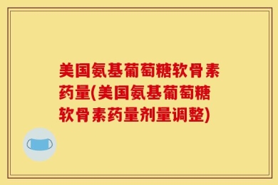 美国氨基葡萄糖软骨素药量(美国氨基葡萄糖软骨素药量剂量调整)