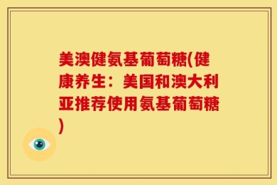 美澳健氨基葡萄糖(健康养生：美国和澳大利亚推荐使用氨基葡萄糖)