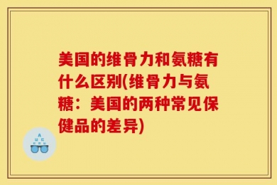 美国的维骨力和氨糖有什么区别(维骨力与氨糖：美国的两种常见保健品的差异)